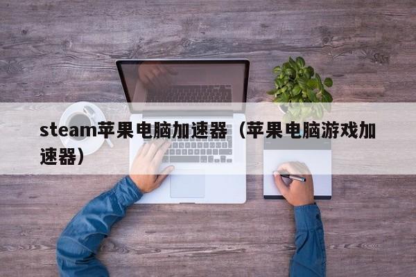 steam苹果电脑加速器（苹果电脑游戏加速器）