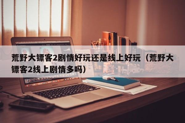 荒野大镖客2剧情好玩还是线上好玩（荒野大镖客2线上剧情多吗）
