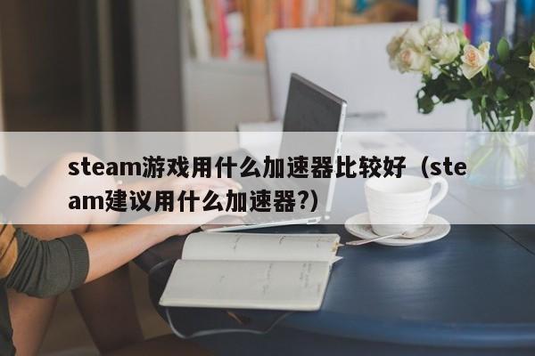 steam游戏用什么加速器比较好（steam建议用什么加速器?）