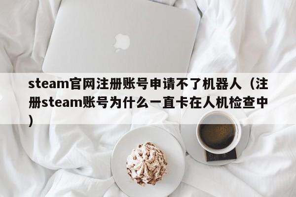 steam官网注册账号申请不了机器人（注册steam账号为什么一直卡在人机检查中）