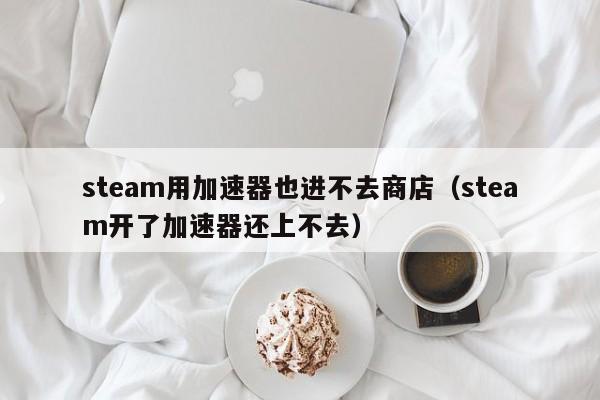 steam用加速器也进不去商店（steam开了加速器还上不去）