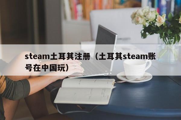 steam土耳其注册（土耳其steam账号在中国玩）