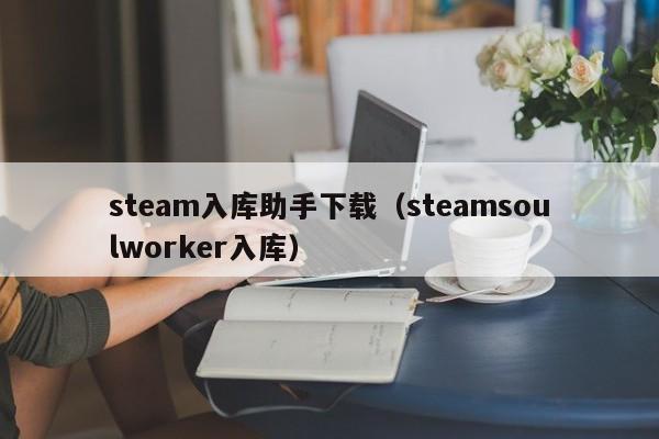 steam入库助手下载（steamsoulworker入库）