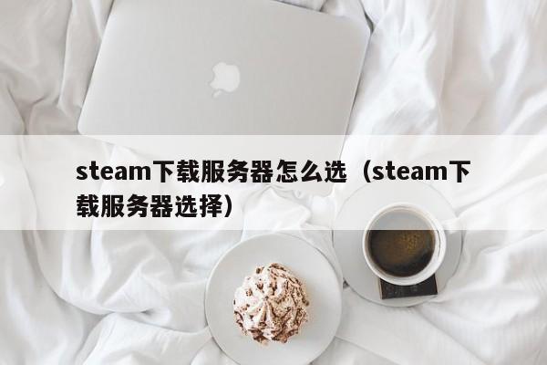 steam下载服务器怎么选（steam下载服务器选择）
