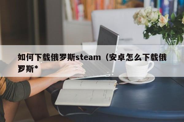 如何下载俄罗斯steam（安卓怎么下载俄罗斯*
）