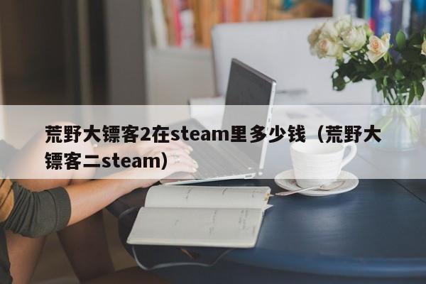 荒野大镖客2在steam里多少钱（荒野大镖客二steam）