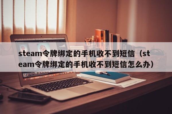 steam令牌绑定的手机收不到短信（steam令牌绑定的手机收不到短信怎么办）