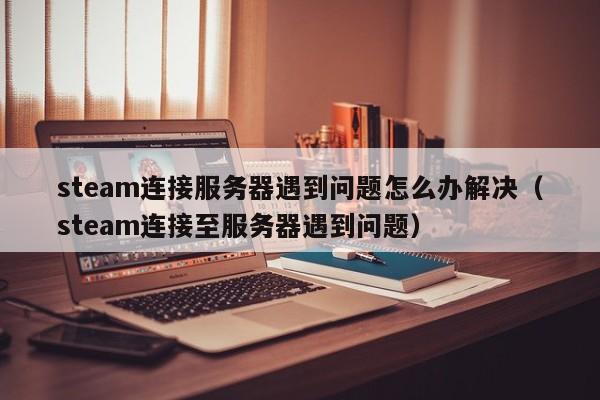 steam连接服务器遇到问题怎么办解决（steam连接至服务器遇到问题）