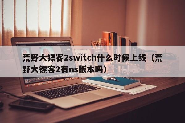 荒野大镖客2switch什么时候上线（荒野大镖客2有ns版本吗）