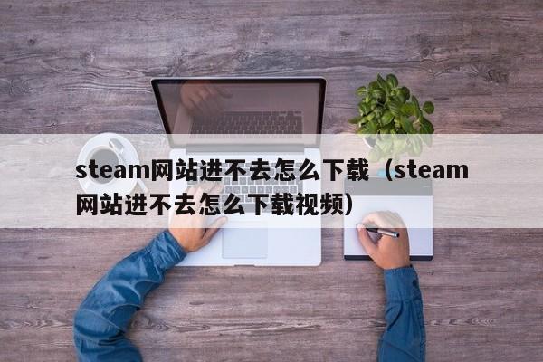 steam网站进不去怎么下载（steam网站进不去怎么下载视频）