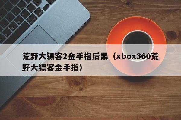 荒野大镖客2金手指后果(xbox360荒野大镖客金手指)