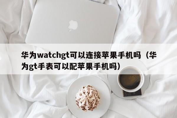 华为watchgt可以连接苹果手机吗（华为gt手表可以配苹果手机吗）