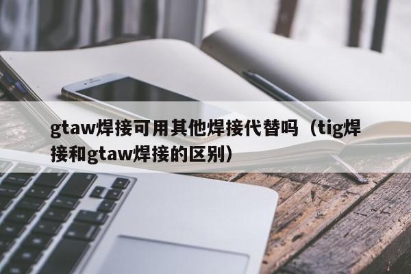 gtaw焊接可用其他焊接代替吗（tig焊接和gtaw焊接的区别）