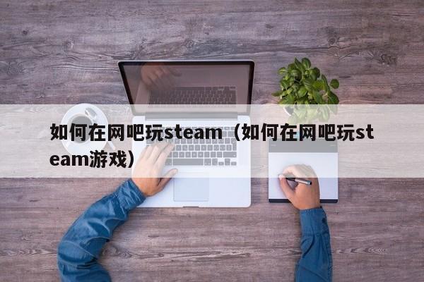 如何在网吧玩steam（如何在网吧玩steam游戏）