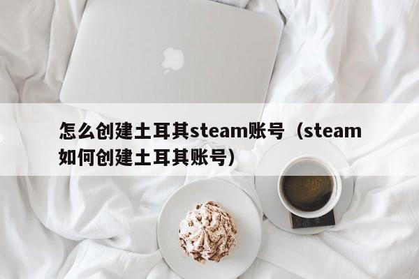 怎么创建土耳其steam账号（steam如何创建土耳其账号）