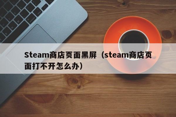 Steam商店页面黑屏（steam商店页面打不开怎么办）