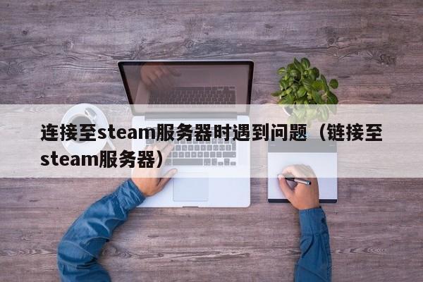 连接至steam服务器时遇到问题（链接至steam服务器）
