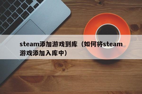 steam添加游戏到库（如何将steam游戏添加入库中）