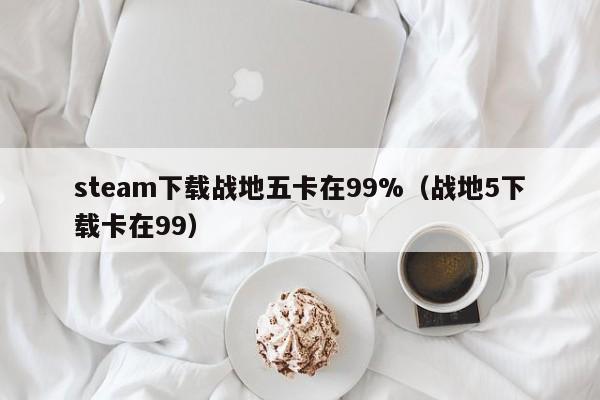steam下载战地五卡在99%（战地5下载卡在99）
