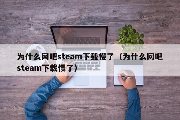 为什么网吧steam下载慢了（为什么网吧steam下载慢了）