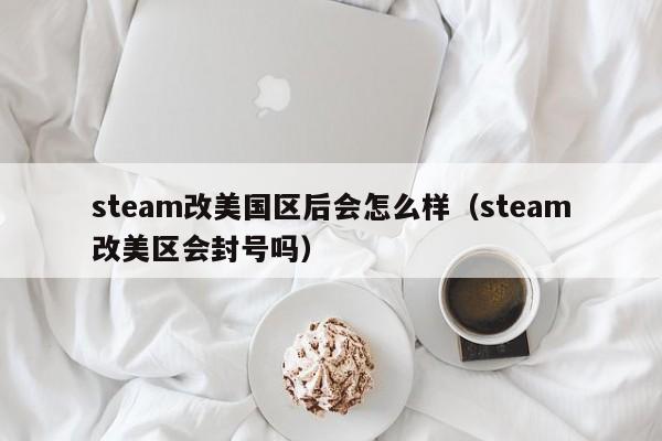 steam改美国区后会怎么样（steam改美区会封号吗）