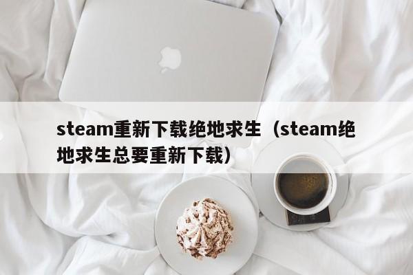 steam重新下载绝地求生（steam绝地求生总要重新下载）