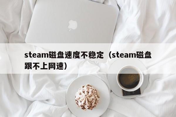 steam磁盘速度不稳定（steam磁盘跟不上网速）