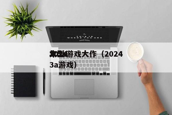 2024年3a游戏大作（2024大型3a游戏）