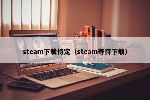 steam下载待定（steam等待下载）