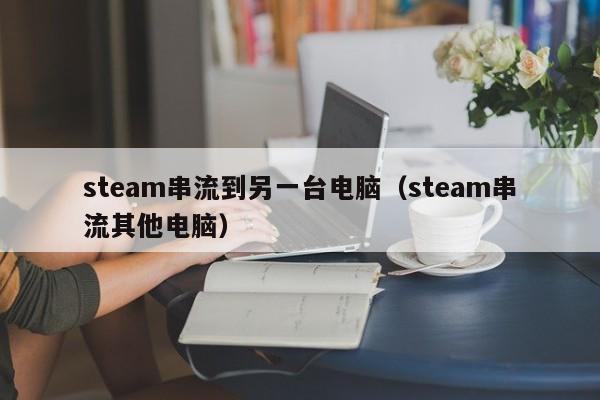 steam串流到另一台电脑（steam串流其他电脑）