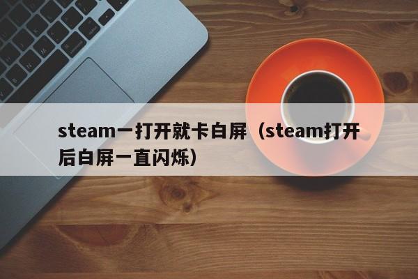 steam一打开就卡白屏(steam打开后白屏一直闪烁)