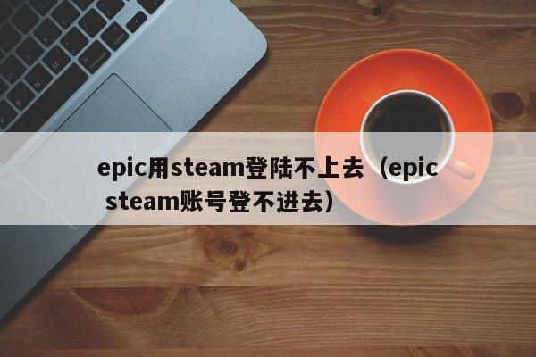 epic用steam登陆不上去（epic steam账号登不进去）